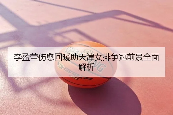 李盈莹伤愈回暖助天津女排争冠前景全面解析