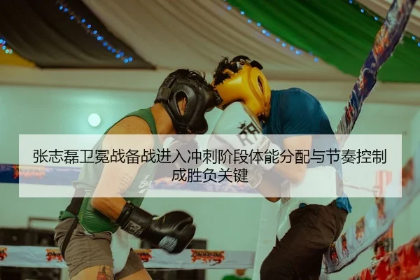 张志磊卫冕战备战进入冲刺阶段体能分配与节奏控制成胜负关键