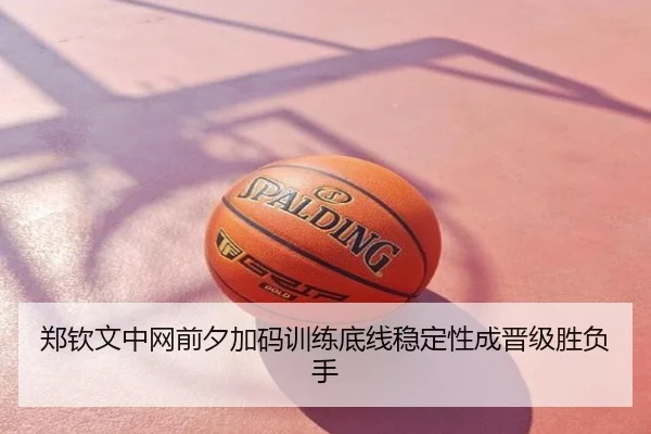 郑钦文中网前夕加码训练底线稳定性成晋级胜负手